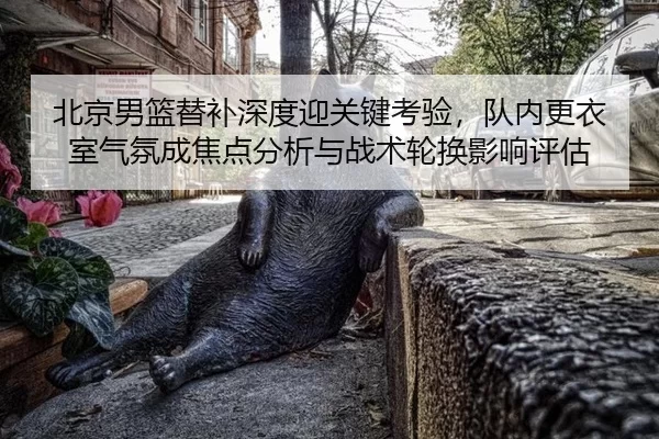 北京男篮替补深度迎关键考验，队内更衣室气氛成焦点分析与战术轮换影响评估