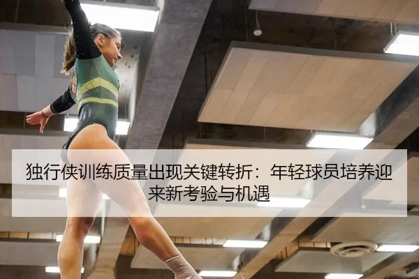 独行侠训练质量出现关键转折：年轻球员培养迎来新考验与机遇