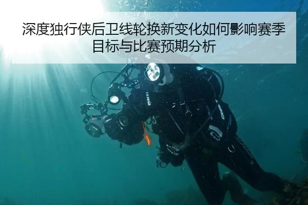 深度独行侠后卫线轮换新变化如何影响赛季目标与比赛预期分析